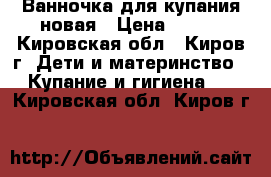 Ванночка для купания новая › Цена ­ 400 - Кировская обл., Киров г. Дети и материнство » Купание и гигиена   . Кировская обл.,Киров г.